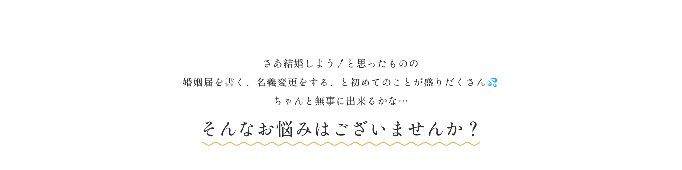 さあ結婚しよう！と思ったものの 婚姻届を書く、名義変更をする、と初めてのことが盛りだくさん💦 ちゃんと無事に出来るかな…そんなお悩みはございませんか？