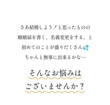 さあ結婚しよう！と思ったものの 婚姻届を書く、名義変更をする、と初めてのことが盛りだくさん💦 ちゃんと無事に出来るかな…そんなお悩みはございませんか？